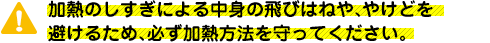 加熱のしすぎによる中身の飛びはねや、やけどを避けるため、必ず加熱方法を守ってください。