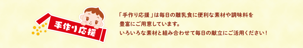 「手作り応援」は毎日の離乳食に便利な素材や調味料を豊富にご用(yòng)意しています。いろいろな素材と組み合わせて毎日の献立にご活用(yòng)ください！