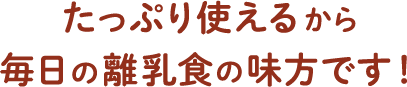 たっぷり使えるから、毎日の離乳食の味方です！