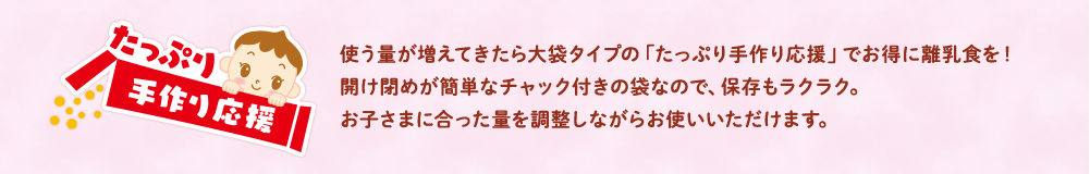 使う量が増えてきたら大袋タイプの「たっぷり手作り応援」でお得に離乳食を！開け閉めが簡単なチャック付きの袋なので、保存もラクラク。お子さまに合った量を調整しながらお使いいただけます。