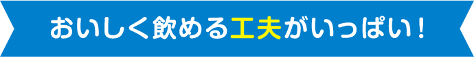 おいしく飲める工夫がいっぱい！