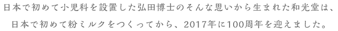 日本で初めて小(xiǎo)児科(kē)を設置した弘田博士のそんな思いから生まれた和光堂は、日本で初めて粉ミルクをつくってから、2017年に100周年を迎えました。