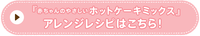 赤ちゃんのやさしいホットケーキミックス　アレンジレシピはこちら