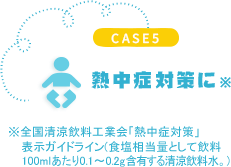 CASE5 熱中症対策に　※全國(guó)清涼飲料工業会「熱中症対策」表示ガイドライン(食塩相当量として飲料100mlあたり0.1～0.2g含有(yǒu)する清涼飲料水。)