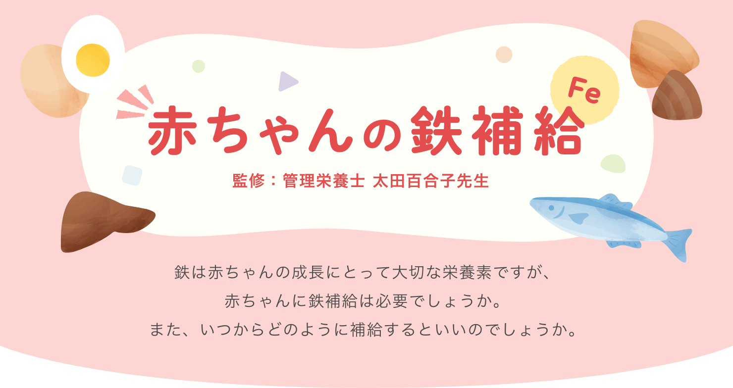 赤ちゃんの鉄補給 監修：管理(lǐ)栄養士 太田百合子先生 鉄は赤ちゃんの成長にとって大切な栄養素ですが、赤ちゃんに鉄補給は必要でしょうか。また、いつからどのように補給するといいのでしょうか。