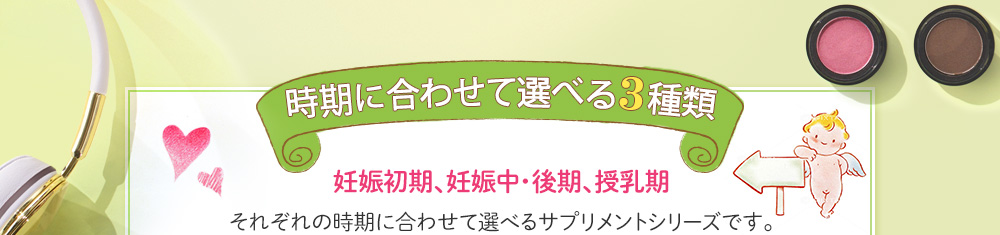 時期に合わせて選べる3種類 妊娠初期、妊娠中・後期、授乳期それぞれの時期に合わせて選べるサプリメントシリーズです。