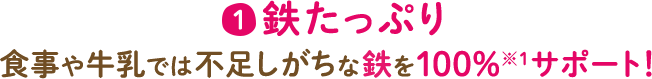 1 鉄たっぷり 食事や牛乳では不足しがちな鉄を100%※1サポート！