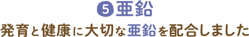 5 亜鉛 発育と健康に大切な亜鉛を配合しました