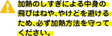 加熱のしすぎによる中身の飛びはねや、やけどを避けるため、必ず加熱方法を守ってください。