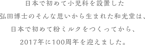 日本で初めて小(xiǎo)児科(kē)を設置した弘田博士のそんな思いから生まれた和光堂は、日本で初めて粉ミルクをつくってから、2017年に100周年を迎えました。