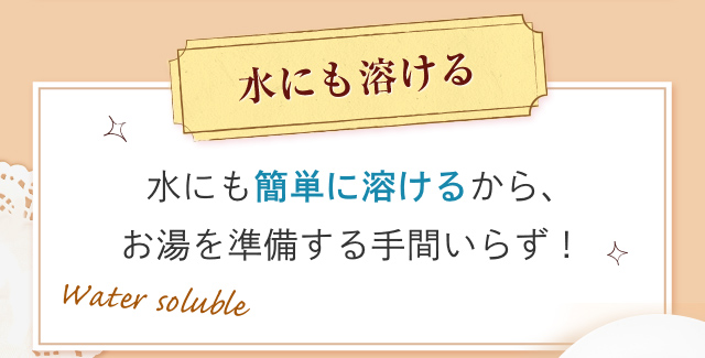 水にも溶ける 冷たい水にも簡単に溶けるから、お湯を準備する手間いらず！