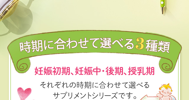 時期に合わせて選べる3種類 妊娠初期、妊娠中・後期、授乳期それぞれの時期に合わせて選べるサプリメントシリーズです。