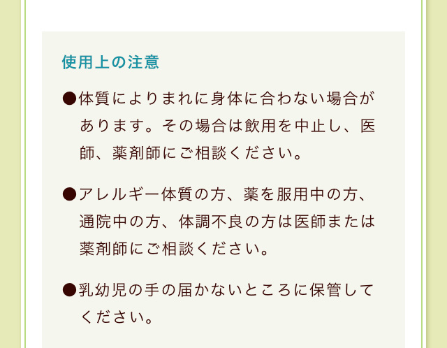 使用(yòng)上の注意 ●體(tǐ)質によりまれに身體(tǐ)に合わない場合があります。その場合は飲用(yòng)を中止し、医師、薬剤師にご相談ください。●アレルギー體(tǐ)質の方、薬を服用(yòng)中の方、通院中の方、體(tǐ)調不良の方は医師または薬剤師にご相談ください。●乳幼児の手の届かないところに保管してください。