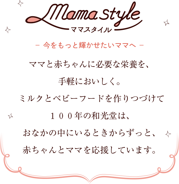 ママスタイル 今をもっと輝かせたいママへ ママと赤ちゃんに必要な栄養を、手軽においしく。ミルクとベビーフードを作りつづけて100年の和光堂は、おなかの中にいるときからずっと、赤ちゃんとママを応援しています。