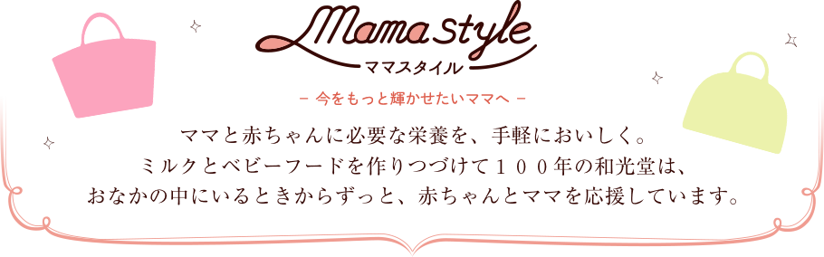 ママスタイル 今をもっと輝かせたいママへ ママと赤ちゃんに必要な栄養を、手軽においしく。ミルクとベビーフードを作りつづけて100年の和光堂は、おなかの中にいるときからずっと、赤ちゃんとママを応援しています。